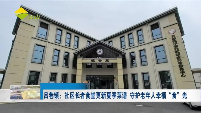 吕巷镇：社区长者食堂更新夏季菜谱 守护老年人幸福“食”光